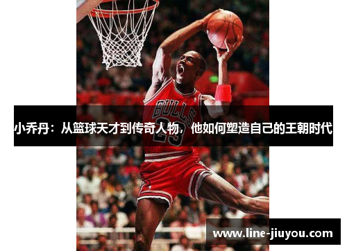 小乔丹：从篮球天才到传奇人物，他如何塑造自己的王朝时代